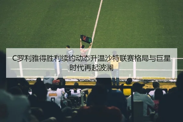 C罗利雅得胜利续约动态升温沙特联赛格局与巨星时代再起波澜
